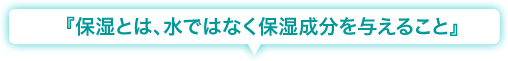 『保湿とは、水ではなく保湿成分を与えること』