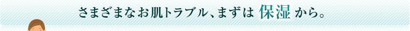 さまざまなお肌トラブル、まずは保湿から。