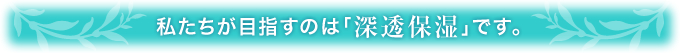 私たちが目指すのは「深透保湿」です。