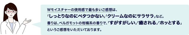 Wモイスチャーの使用感で最も多いご感想は、「しっとりなのにベタつかない」「クリームなのにサラサラ」など。香りは、ベルガモットの柑橘系の香りで、「すがすがしい」「癒される」「ホッとする」というご感想をいただいております。