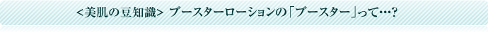 美肌の豆知識 ブースターローションの「ブースター」って・・・?