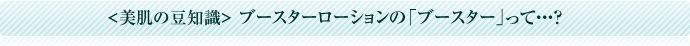 美肌の豆知識 ブースターローションの「ブースター」って・・・？