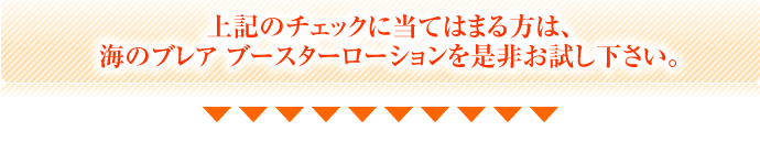 上記のチェックに当てはまる方は、海のブレア ブースターローションを是非お試し下さい。