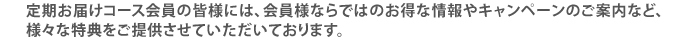 定期お届けコース会員の皆様には、会員様ならではのお得な情報やキャンペーンのご案内など、様々な特典をご提供させていただいております。