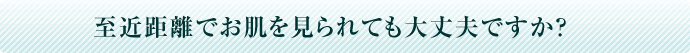 至近距離でお肌を見られても大丈夫ですか？