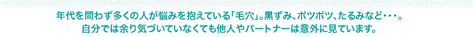 問わず多くの人が悩みを抱えている「毛穴」。黒ずみ、ポツポツ、たるみなど・・・。自分では余り気づいていなくても他人やパートナーは意外に見ています。