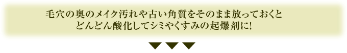 毛穴の奥のメイク汚れや古い角質をそのまま放っておくとどんどん酸化してシミやくすみの起爆剤に！