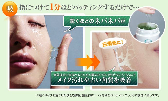 指につけて1分ほどパッティングするだけで… 驚くほどのネバネバが海藻成分に含まれるアルギン酸のネバネバが毛穴に入り込んでメイク汚れや古い角質を吸収 ※軽くメイクを落とした後（洗顔後）顔全体に1縲鰀2分ほどパッティングし、その後洗い流します。