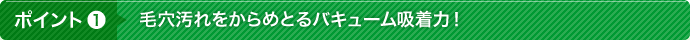 ポイント1 毛穴汚れをからめとるバキューム吸着力！