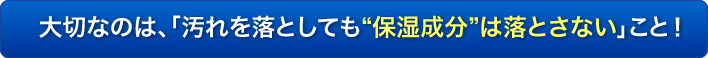 大切なのは、「汚れを落としても“保湿成分”は落とさない」こと！