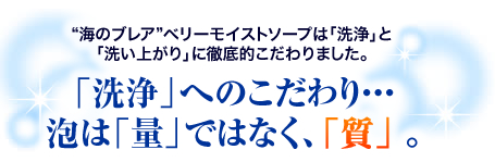 “海のブレア”ベリーモイストソープは「洗浄」と「洗い上がり」に徹底的こだわりました。「洗浄」へのこだわり・・・泡は「量」ではなく、「質」 。