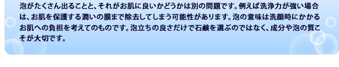 泡がたくさん出ることと、それがお肌に良いかどうかは別の問題です。例えば合成界面活性剤は 泡立ちを良くする反面お肌を保護する潤いの膜まで除去してしまう可能性があります。泡の意味は洗顔時にかかるお肌への負担を考えてのものです。泡立ちの良さだけで石鹸を選ぶのではなく、成分や泡の質こそが大切です。