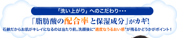 「洗い上がり」 へのこだわり・・・「脂肪酸の配合率と保湿成分」がカギ！石鹸だからお肌がキレイになるのは当たり前。洗顔後に“適度なうるおい感”が残るかどうかがポイント！