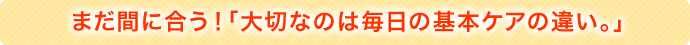 まだ間に合う！「大切なのは毎日の基本ケアの違い。」