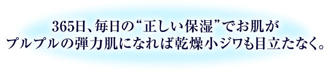 365日、毎日の“正しい保湿”でお肌がプルプルの弾力肌になれば乾燥小ジワも目立たなく。