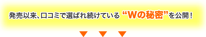 発売以来、口コミで選ばれ続けている “Wの秘密”を公開！