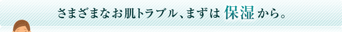 さまざまなお肌トラブル、まずは保湿から。