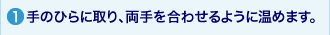 1.手のひらに取り、両手を合わせるように温めます。