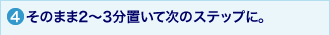4.そのまま2～3分置いて次のステップに。