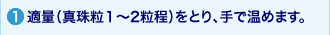 1.適量（真珠粒１～2粒程）をとり、手で温めます。